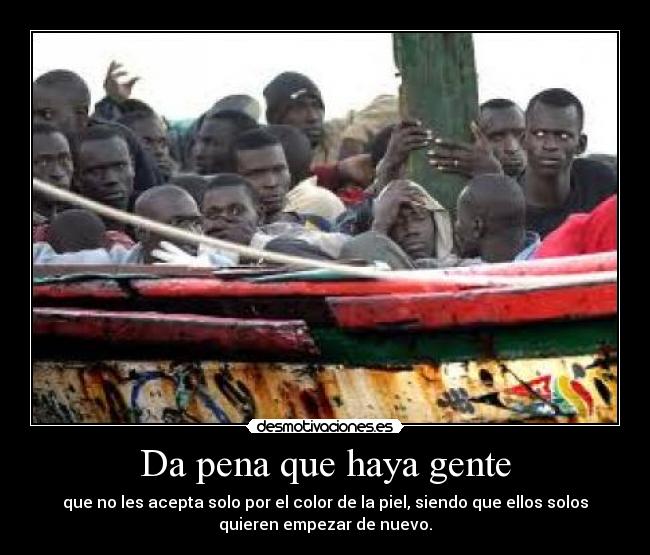 Da pena que haya gente - que no les acepta solo por el color de la piel, siendo que ellos solos
quieren empezar de nuevo.