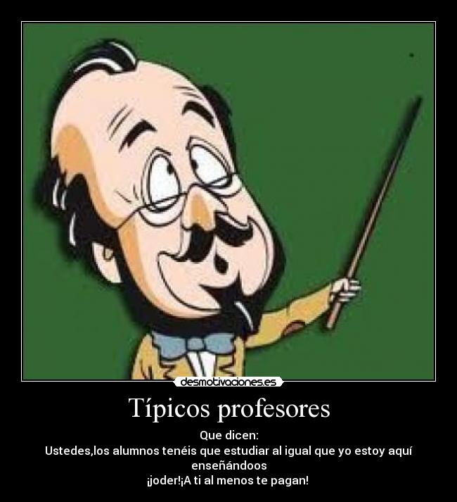 Típicos profesores - Que dicen:
Ustedes,los alumnos tenéis que estudiar al igual que yo estoy aquí enseñándoos
¡joder!¡A ti al menos te pagan!