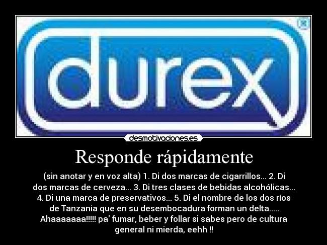 Responde rápidamente - (sin anotar y en voz alta) 1. Di dos marcas de cigarrillos... 2. Di
dos marcas de cerveza... 3. Di tres clases de bebidas alcohólicas...
4. Di una marca de preservativos... 5. Di el nombre de los dos ríos
de Tanzania que en su desembocadura forman un delta.....
Ahaaaaaaa!!!!! pa fumar, beber y follar si sabes pero de cultura
general ni mierda, eehh !!