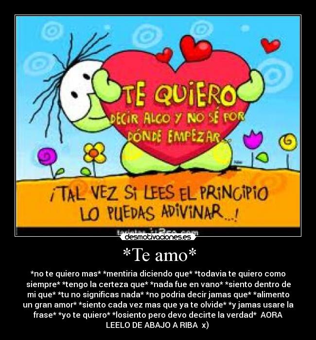 *Te amo* - *no te quiero mas* *mentiria diciendo que* *todavia te quiero como
siempre* *tengo la certeza que* *nada fue en vano* *siento dentro de
mi que* *tu no significas nada* *no podria decir jamas que* *alimento
un gran amor* *siento cada vez mas que ya te olvide* *y jamas usare la
frase* *yo te quiero* *losiento pero devo decirte la verdad* AORA
LEELO DE ABAJO A RIBA x)