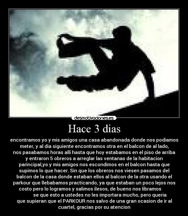 Hace 3 dias - encontramos yo y mis amigos una casa abandonada donde nos podiamos
meter, y al dia siguiente encontramos otra en el balcon de al lado,
nos pasabamos horas alli hasta que hoy estabamos en el piso de arriba
y entraron 5 obreros a arreglar las ventanas de la habitacion
parincipal,yo y mis amigos nos escondimos en el balcon hasta que
supimos lo que hacer. Sin que los obreros nos viesen pasamos del
balcon de la casa donde estaban ellos al balcon de la otra usando el
parkour que llebabamos practicando, ya que estaban un poco lejos nos
costo pero lo logramos y salimos ilesos, de bueno nos libramos
se que esto a ustedes no les importara mucho, pero queria
que supieran que el PARKOUR nos salvo de una gran ocasion de ir al
cuartel, gracias por su atencion