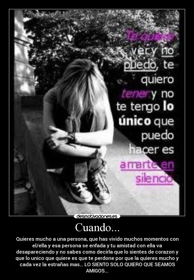 Cuando... - Quieres mucho a una persona, que has vivido muchos momentos con
el/ella y esa persona se enfada y tu amistad con ella va
desapareciendo y no sabes como decirla que lo sientes de corazon y
que lo unico que quiere es que te perdone por que la quieres mucho y
cada vez la estrañas mas... LO SIENTO SOLO QUIERO QUE SEAMOS
AMIGOS...
