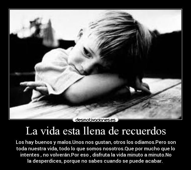 La vida esta llena de recuerdos - Los hay buenos y malos.Unos nos gustan, otros los odiamos.Pero son
toda nuestra vida, todo lo que somos nosotros.Que por mucho que lo
intentes , no volverán.Por eso , disfruta la vida minuto a minuto.No
la desperdices, porque no sabes cuando se puede acabar. 