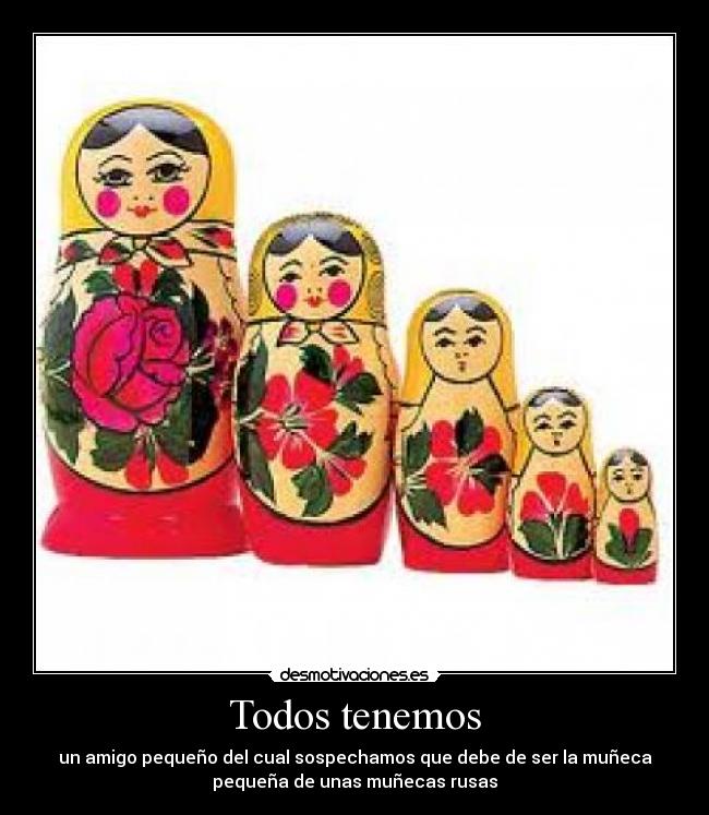 Todos tenemos - un amigo pequeño del cual sospechamos que debe de ser la muñeca
pequeña de unas muñecas rusas