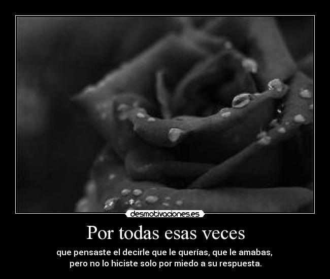 Por todas esas veces - que pensaste el decirle que le querías, que le amabas, 
pero no lo hiciste solo por miedo a su respuesta.