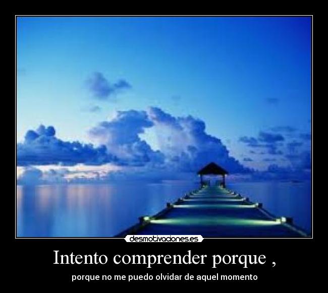 Intento comprender porque , - porque no me puedo olvidar de aquel momento