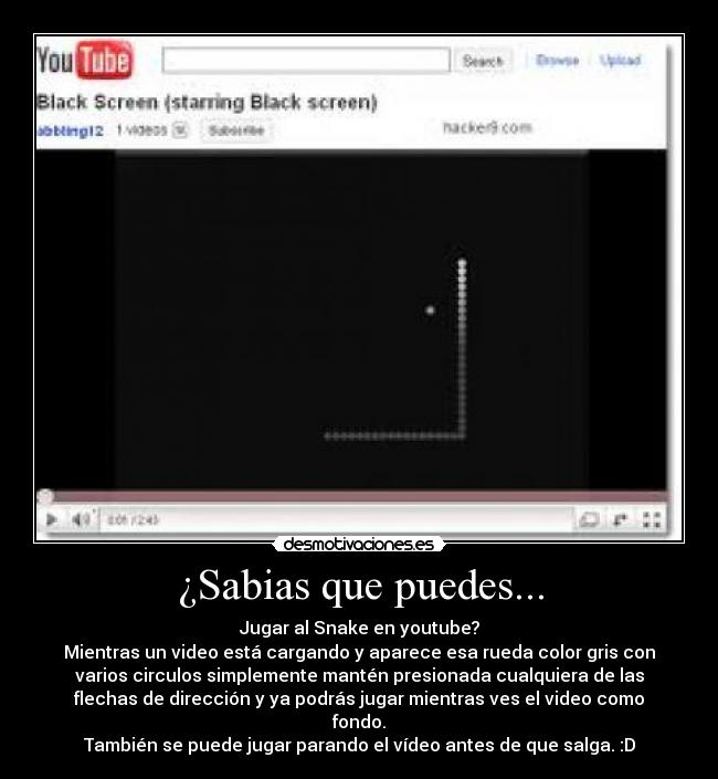 ¿Sabias que puedes... - Jugar al Snake en youtube?
Mientras un video está cargando y aparece esa rueda color gris con
varios circulos simplemente mantén presionada cualquiera de las
flechas de dirección y ya podrás jugar mientras ves el video como
fondo.
También se puede jugar parando el vídeo antes de que salga. :D