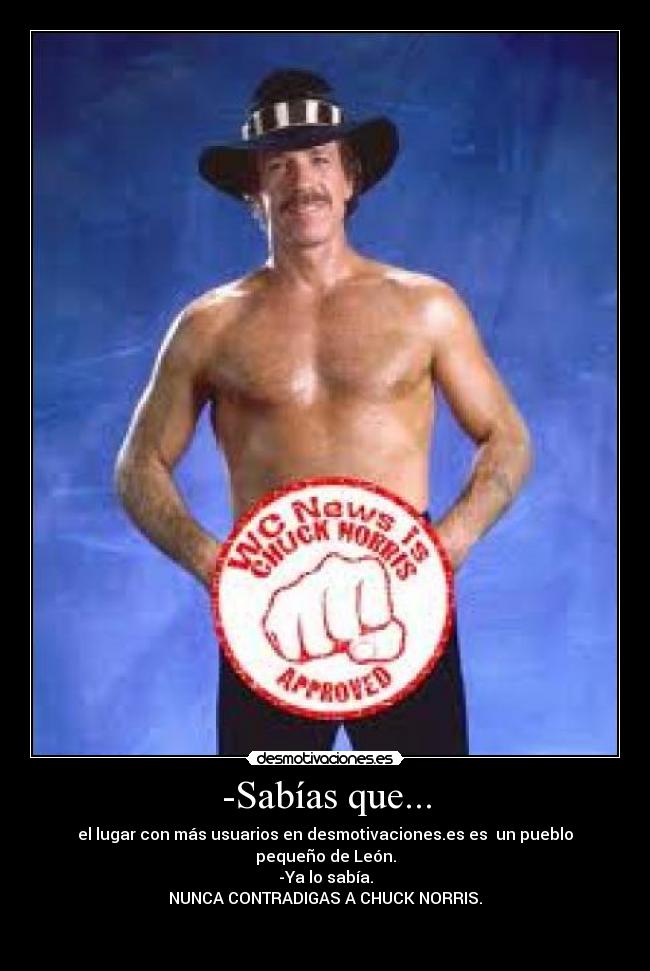 -Sabías que... - el lugar con más usuarios en desmotivaciones.es es un pueblo pequeño de León.
-Ya lo sabía.
NUNCA CONTRADIGAS A CHUCK NORRIS.
