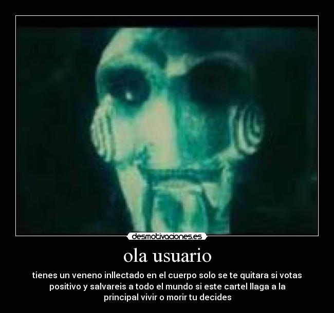 ola usuario - tienes un veneno inllectado en el cuerpo solo se te quitara si votas
positivo y salvareis a todo el mundo si este cartel llaga a la
principal vivir o morir tu decides