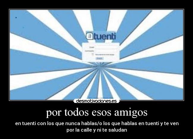 por todos esos amigos - en tuenti con los que nunca hablas/o los que hablas en tuenti y te ven
por la calle y ni te saludan