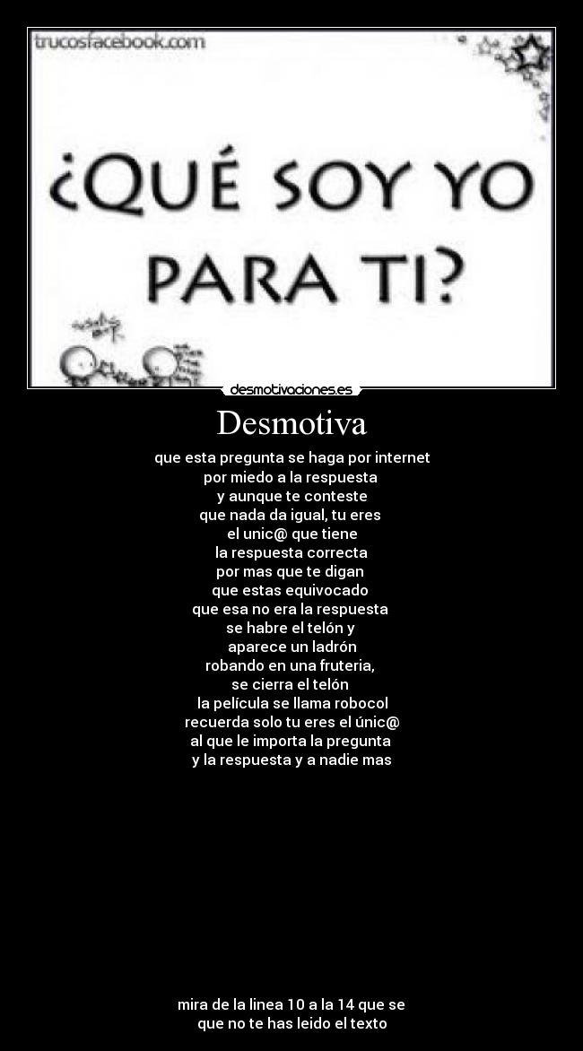 Desmotiva - que esta pregunta se haga por internet
por miedo a la respuesta
y aunque te conteste
que nada da igual, tu eres
el unic@ que tiene
la respuesta correcta
por mas que te digan
que estas equivocado
que esa no era la respuesta
se habre el telón y
aparece un ladrón
robando en una fruteria,
se cierra el telón
la película se llama robocol
recuerda solo tu eres el únic@
al que le importa la pregunta
y la respuesta y a nadie mas
mira de la linea 10 a la 14 que se
que no te has leido el texto