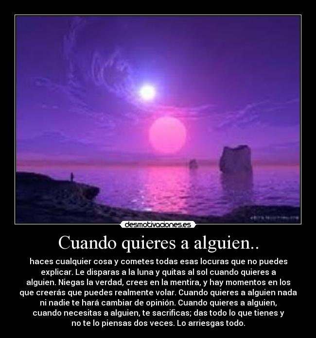 Cuando quieres a alguien.. - haces cualquier cosa y cometes todas esas locuras que no puedes
explicar. Le disparas a la luna y quitas al sol cuando quieres a
alguien. Niegas la verdad, crees en la mentira, y hay momentos en los
que creerás que puedes realmente volar. Cuando quieres a alguien nada
ni nadie te hará cambiar de opinión. Cuando quieres a alguien,
cuando necesitas a alguien, te sacrificas; das todo lo que tienes y
no te lo piensas dos veces. Lo arriesgas todo.