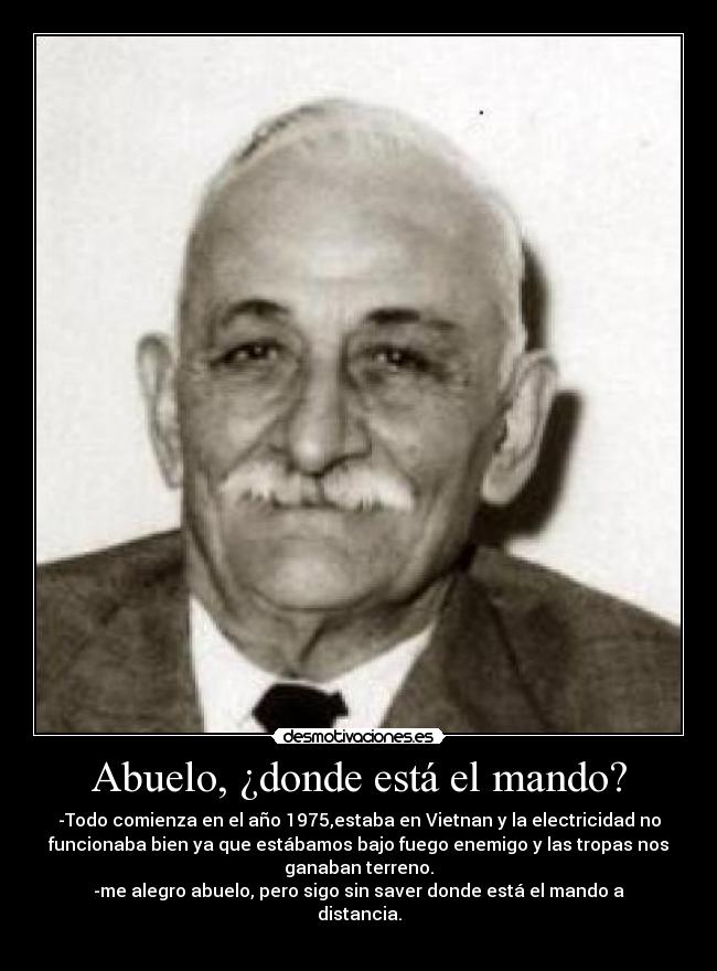 Abuelo, ¿donde está el mando? - -Todo comienza en el año 1975,estaba en Vietnan y la electricidad no
funcionaba bien ya que estábamos bajo fuego enemigo y las tropas nos
ganaban terreno.
-me alegro abuelo, pero sigo sin saver donde está el mando a
distancia.
