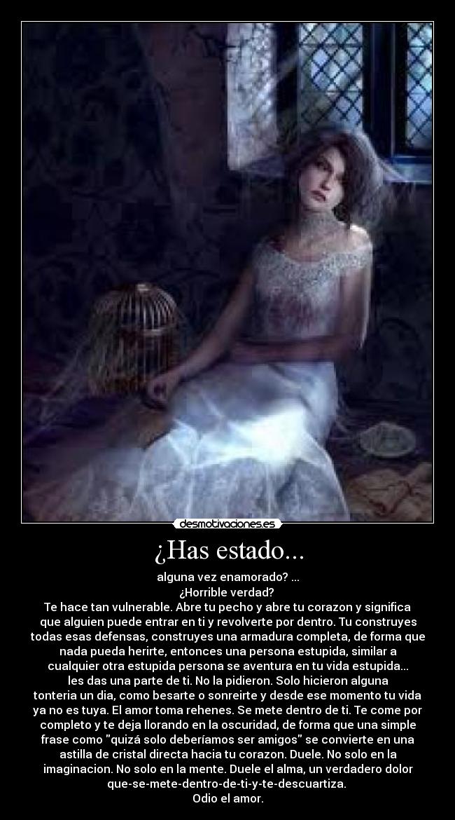 ¿Has estado... - alguna vez enamorado? ...
¿Horrible verdad?
Te hace tan vulnerable. Abre tu pecho y abre tu corazon y significa
que alguien puede entrar en ti y revolverte por dentro. Tu construyes
todas esas defensas, construyes una armadura completa, de forma que
nada pueda herirte, entonces una persona estupida, similar a
cualquier otra estupida persona se aventura en tu vida estupida...
les das una parte de ti. No la pidieron. Solo hicieron alguna
tonteria un dia, como besarte o sonreirte y desde ese momento tu vida
ya no es tuya. El amor toma rehenes. Se mete dentro de ti. Te come por
completo y te deja llorando en la oscuridad, de forma que una simple
frase como quizá solo deberíamos ser amigos se convierte en una
astilla de cristal directa hacia tu corazon. Duele. No solo en la
imaginacion. No solo en la mente. Duele el alma, un verdadero dolor
que-se-mete-dentro-de-ti-y-te-descuartiza.
Odio el amor.