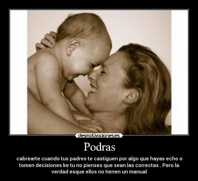 Podras - cabrearte cuando tus padres te castiguen por algo que hayas echo o
tomen decisiones ke tu no pienses que sean las correctas . Pero la
verdad esque ellos no tienen un manual