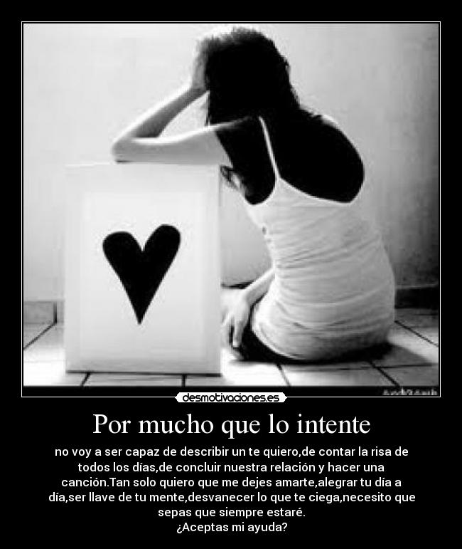 Por mucho que lo intente - no voy a ser capaz de describir un te quiero,de contar la risa de
todos los días,de concluir nuestra relación y hacer una
canción.Tan solo quiero que me dejes amarte,alegrar tu día a
día,ser llave de tu mente,desvanecer lo que te ciega,necesito que
sepas que siempre estaré.
¿Aceptas mi ayuda?
