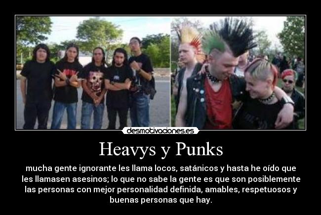 Heavys y Punks - mucha gente ignorante les llama locos, satánicos y hasta he oído que
les llamasen asesinos; lo que no sabe la gente es que son posiblemente
las personas con mejor personalidad definida, amables, respetuosos y
buenas personas que hay.