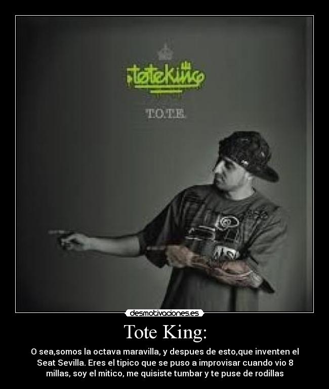 Tote King: - O sea,somos la octava maravilla, y despues de esto,que inventen el
Seat Sevilla. Eres el tipico que se puso a improvisar cuando vio 8
millas, soy el mitico, me quisiste tumbar y te puse de rodillas