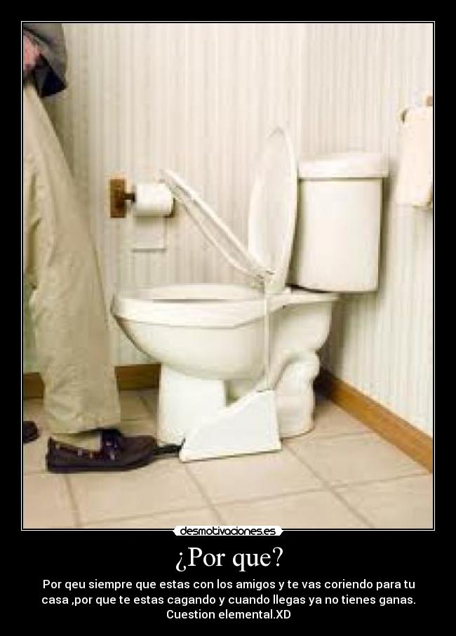 ¿Por que? - Por qeu siempre que estas con los amigos y te vas coriendo para tu
casa ,por que te estas cagando y cuando llegas ya no tienes ganas.
Cuestion elemental.XD