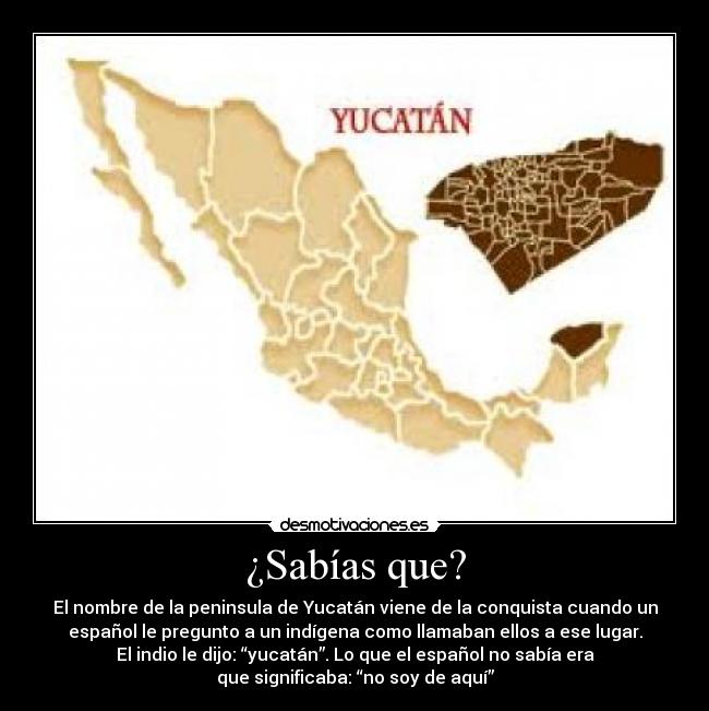 ¿Sabías que? - El nombre de la peninsula de Yucatán viene de la conquista cuando un
español le pregunto a un indígena como llamaban ellos a ese lugar.
El indio le dijo: “yucatán”. Lo que el español no sabía era
que significaba: “no soy de aquí”