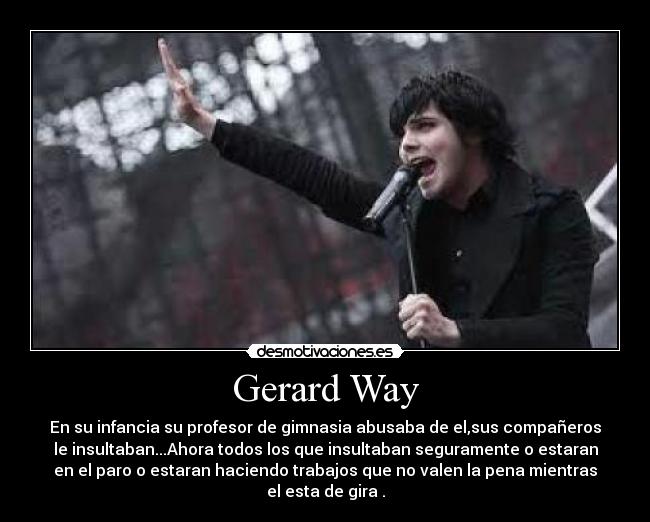 Gerard Way - En su infancia su profesor de gimnasia abusaba de el,sus compañeros
le insultaban...Ahora todos los que insultaban seguramente o estaran
en el paro o estaran haciendo trabajos que no valen la pena mientras
el esta de gira .