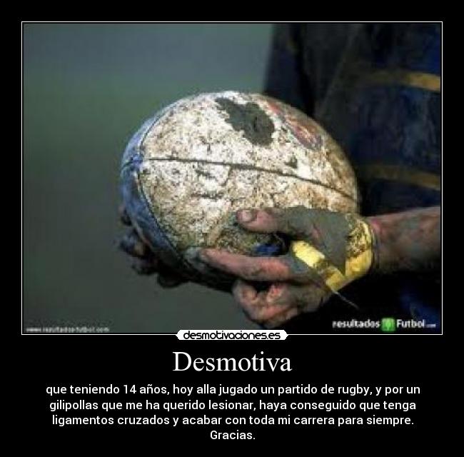 Desmotiva - que teniendo 14 años, hoy alla jugado un partido de rugby, y por un
gilipollas que me ha querido lesionar, haya conseguido que tenga
ligamentos cruzados y acabar con toda mi carrera para siempre.
Gracias.
