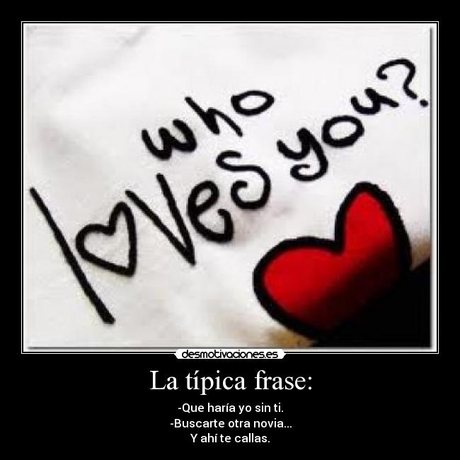 La típica frase: - -Que haría yo sin ti.
-Buscarte otra novia...
Y ahí te callas.