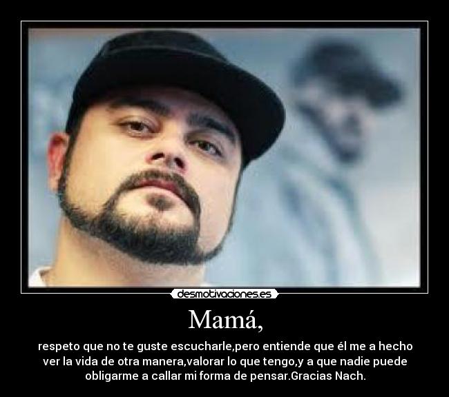 Mamá, - respeto que no te guste escucharle,pero entiende que él me a hecho
ver la vida de otra manera,valorar lo que tengo,y a que nadie puede
obligarme a callar mi forma de pensar.Gracias Nach.