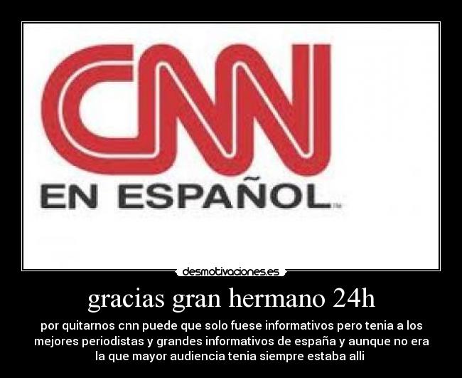 gracias gran hermano 24h - por quitarnos cnn puede que solo fuese informativos pero tenia a los
mejores periodistas y grandes informativos de españa y aunque no era
la que mayor audiencia tenia siempre estaba alli 