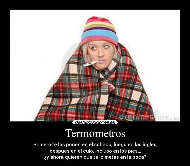 Termometros - Primero te los ponen en el sobaco, luego en las ingles,
despues en el culo, incluso en los pies...
¿y ahora quieren que te lo metas en la boca?