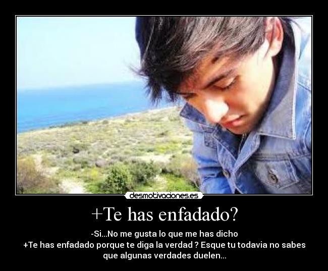+Te has enfadado? - -Si...No me gusta lo que me has dicho
+Te has enfadado porque te diga la verdad ? Esque tu todavia no sabes
que algunas verdades duelen...