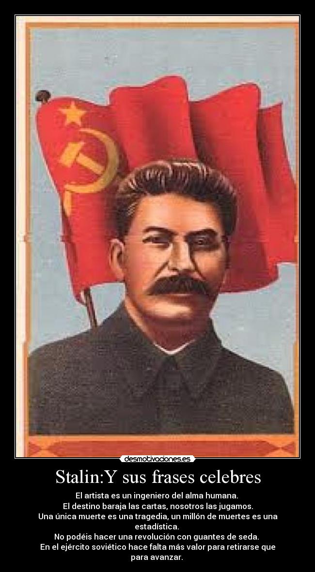 Stalin:Y sus frases celebres - El artista es un ingeniero del alma humana. 
El destino baraja las cartas, nosotros las jugamos.
Una única muerte es una tragedia, un millón de muertes es una estadística. 
No podéis hacer una revolución con guantes de seda. 
En el ejército soviético hace falta más valor para retirarse que para avanzar. 