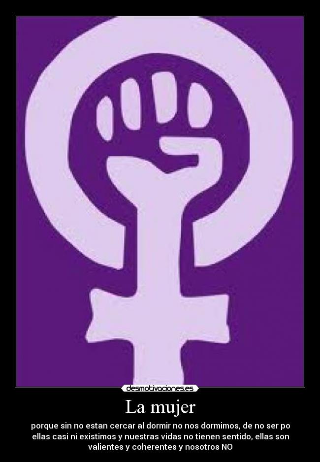 La mujer - porque sin no estan cercar al dormir no nos dormimos, de no ser po
ellas casi ni existimos y nuestras vidas no tienen sentido, ellas son
valientes y coherentes y nosotros NO