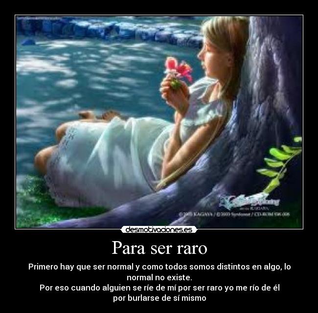 Para ser raro - Primero hay que ser normal y como todos somos distintos en algo, lo
normal no existe.
Por eso cuando alguien se ríe de mí por ser raro yo me río de él
por burlarse de sí mismo