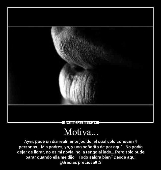 Motiva... - Ayer, pase un día realmente jodido, el cual solo conocen 4
personas... Mis padres, yo, y una señorita de por aquí... No podía
dejar de llorar, no es mi novia, no la tengo al lado... Pero solo pude
parar cuando ella me dijo  Todo saldra bien Desde aquí
¡¡Gracias preciosa!! :3