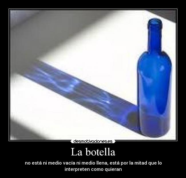 La botella - no está ni medio vacía ni medio llena, está por la mitad que lo
interpreten como quieran