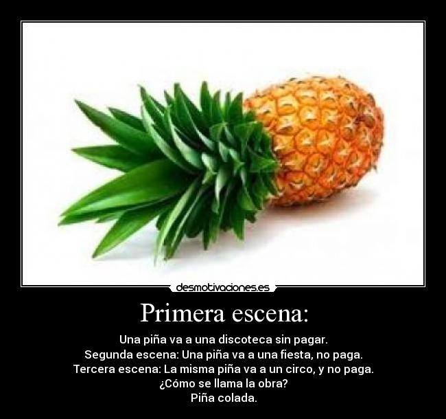Primera escena: - Una piña va a una discoteca sin pagar.
Segunda escena: Una piña va a una fiesta, no paga.
Tercera escena: La misma piña va a un circo, y no paga.
¿Cómo se llama la obra?
Piña colada.