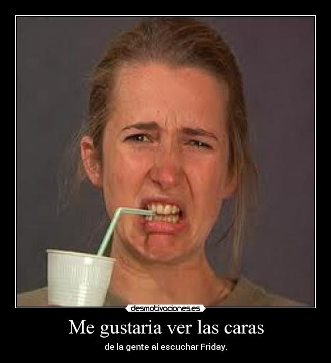 Me gustaria ver las caras - de la gente al escuchar Friday.