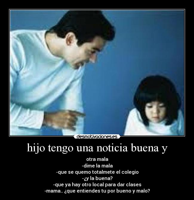 hijo tengo una noticia buena y - otra mala
-dime la mala
-que se quemo totalmete el colegio
-¿y la buena?
-que ya hay otro local para dar clases
-mama.. ¿que entiendes tu por bueno y malo?