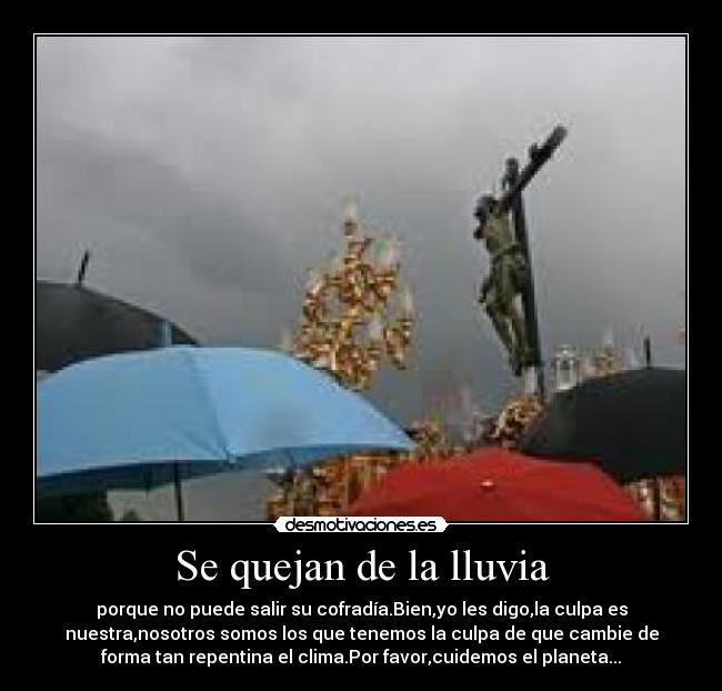 Se quejan de la lluvia - porque no puede salir su cofradía.Bien,yo les digo,la culpa es
nuestra,nosotros somos los que tenemos la culpa de que cambie de
forma tan repentina el clima.Por favor,cuidemos el planeta...