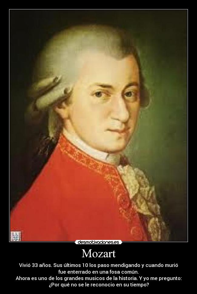 Mozart - Vivió 33 años. Sus últimos 10 los paso mendigando y cuando murió
fue enterrado en una fosa común.
Ahora es uno de los grandes musicos de la historia. Y yo me pregunto:
¿Por qué no se le reconocio en su tiempo?