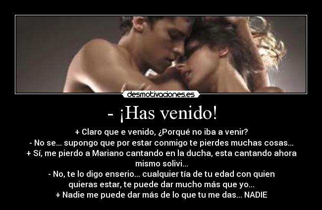 - ¡Has venido! - + Claro que e venido, ¿Porqué no iba a venir?
- No se... supongo que por estar conmigo te pierdes muchas cosas...
+ Sí, me pierdo a Mariano cantando en la ducha, esta cantando ahora
mismo solivi...
- No, te lo digo enserio... cualquier tía de tu edad con quien
quieras estar, te puede dar mucho más que yo...
+ Nadie me puede dar más de lo que tu me das... NADIE