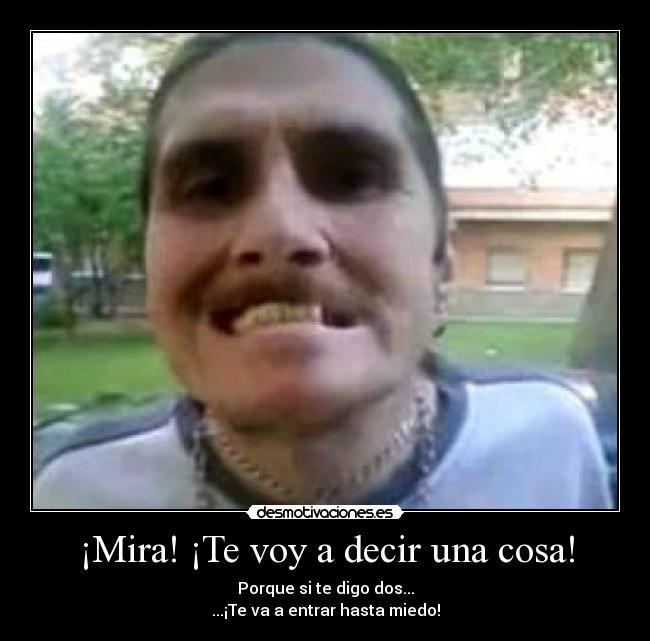 ¡Mira! ¡Te voy a decir una cosa! - Porque si te digo dos...
...¡Te va a entrar hasta miedo!