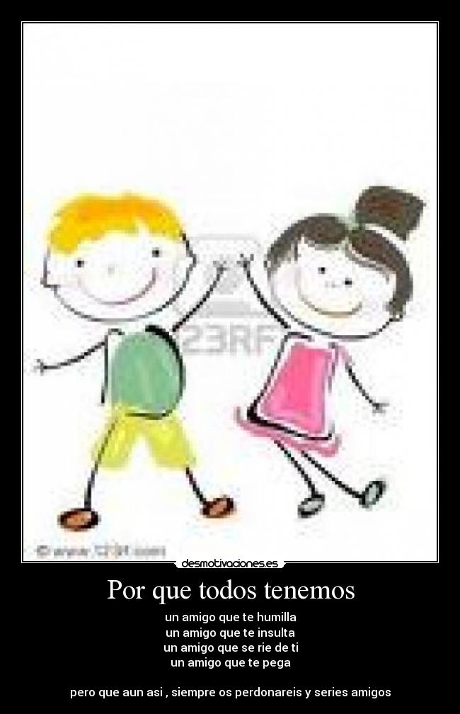 Por que todos tenemos - un amigo que te humilla
un amigo que te insulta
un amigo que se rie de ti
un amigo que te pega

pero que aun asi , siempre os perdonareis y series amigos