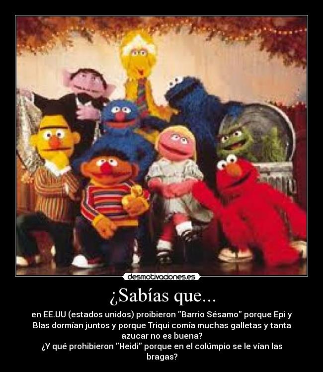 ¿Sabías que... - en EE.UU (estados unidos) proibieron Barrio Sésamo porque Epi y
Blas dormían juntos y porque Triqui comía muchas galletas y tanta
azucar no es buena?
¿Y qué prohibieron Heidi porque en el colúmpio se le vían las
bragas?