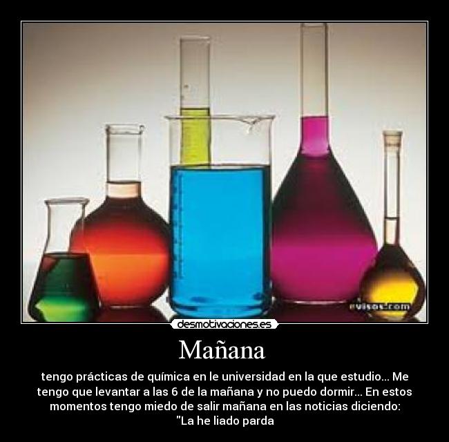 Mañana - tengo prácticas de química en le universidad en la que estudio... Me
tengo que levantar a las 6 de la mañana y no puedo dormir... En estos
momentos tengo miedo de salir mañana en las noticias diciendo:
La he liado parda