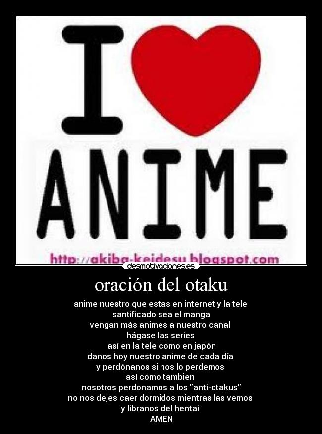 oración del otaku - anime nuestro que estas en internet y la tele 
santificado sea el manga
vengan más animes a nuestro canal 
hágase las series 
así en la tele como en japón
danos hoy nuestro anime de cada día 
y perdónanos si nos lo perdemos 
así como tambien 
nosotros perdonamos a los anti-otakus
no nos dejes caer dormidos mientras las vemos 
y libranos del hentai 
AMEN