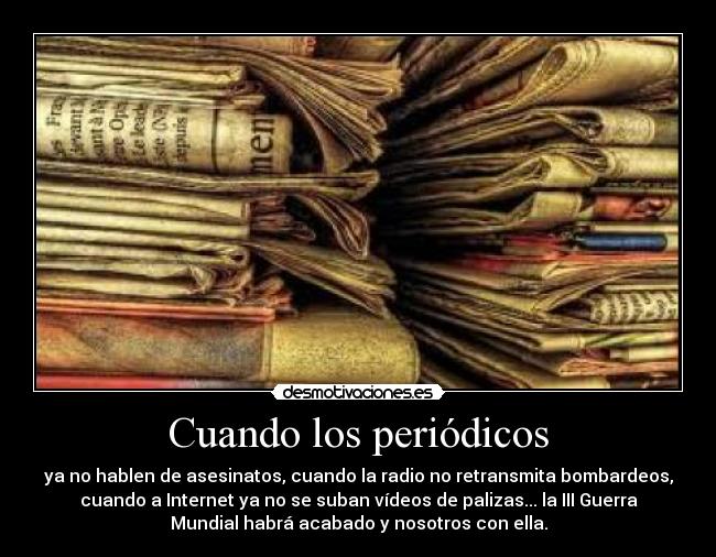 Cuando los periódicos - ya no hablen de asesinatos, cuando la radio no retransmita bombardeos,
cuando a Internet ya no se suban vídeos de palizas... la III Guerra
Mundial habrá acabado y nosotros con ella.