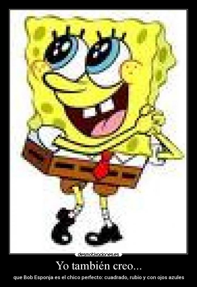 Yo también creo... - que Bob Esponja es el chico perfecto: cuadrado, rubio y con ojos azules