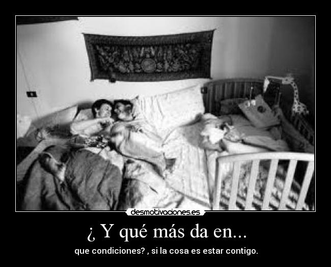 ¿ Y qué más da en... - que condiciones? , si la cosa es estar contigo.